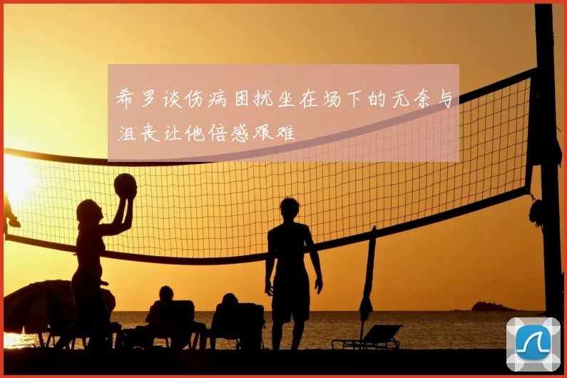 希罗谈伤病困扰坐在场下的无奈与沮丧让他倍感艰难