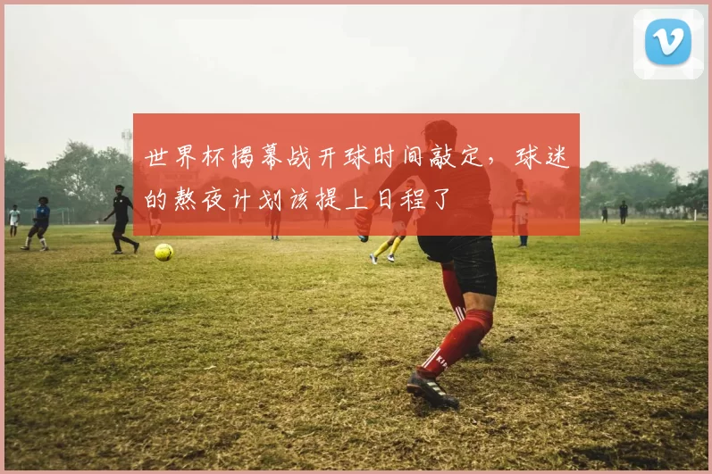 世界杯揭幕战开球时间敲定,球迷的熬夜计划该提上日程了