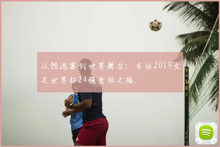 从预选赛到世界舞台：专访2019女足世界杯24强晋级之路