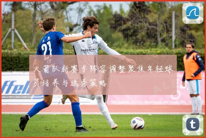火箭队新赛季阵容调整聚焦年轻球员培养与选秀策略