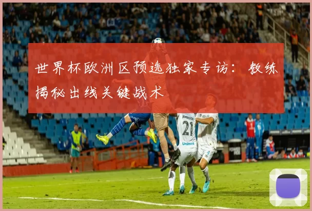 世界杯欧洲区预选独家专访：教练揭秘出线关键战术