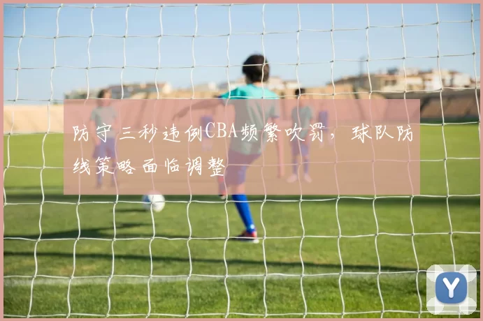 防守三秒违例CBA频繁吹罚,球队防线策略面临调整