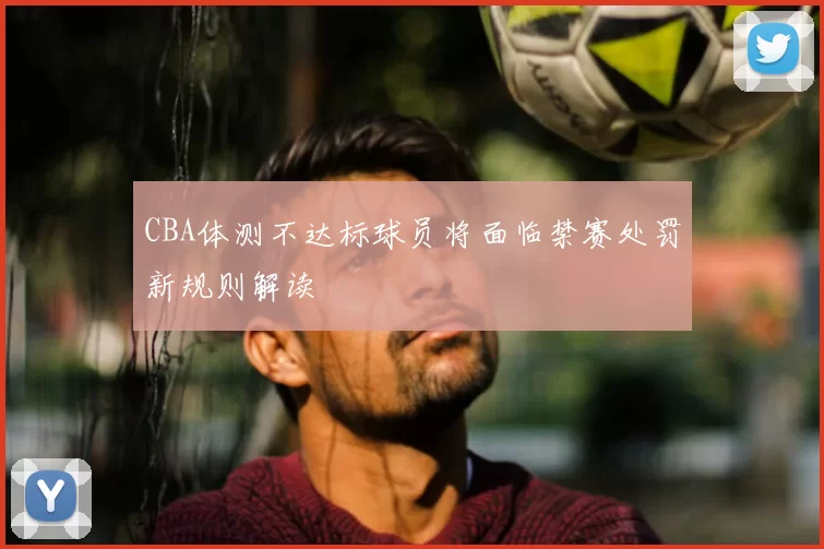 CBA体测不达标球员将面临禁赛处罚新规则解读
