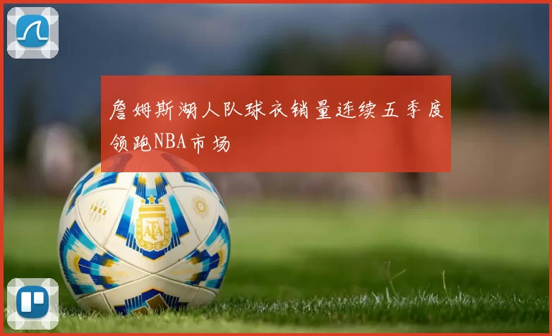 詹姆斯湖人队球衣销量连续五季度领跑NBA市场