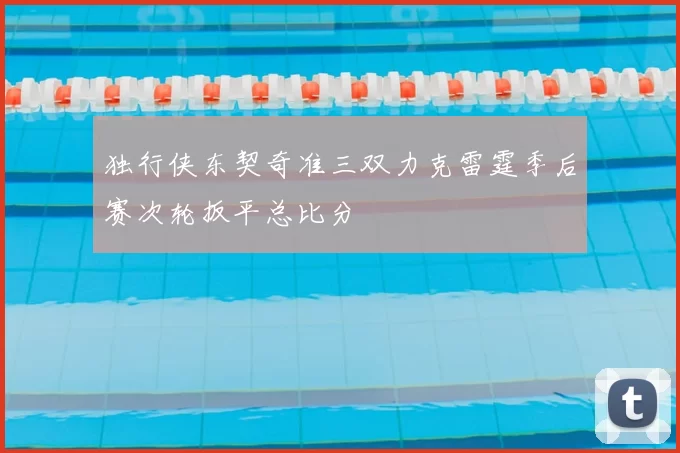 独行侠东契奇准三双力克雷霆季后赛次轮扳平总比分