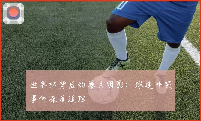 世界杯背后的暴力阴影:球迷冲突事件深度追踪