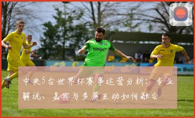 中央5台世界杯赛事运营分析:专业解说、嘉宾与多屏互动如何融合