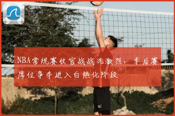 NBA常规赛收官战战况激烈,季后赛席位争夺进入白热化阶段