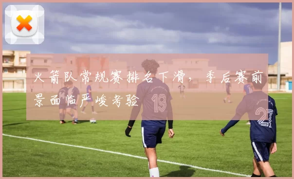 火箭队常规赛排名下滑，季后赛前景面临严峻考验
