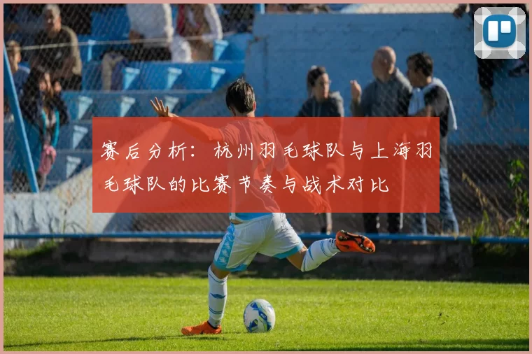 赛后分析:杭州羽毛球队与上海羽毛球队的比赛节奏与战术对比