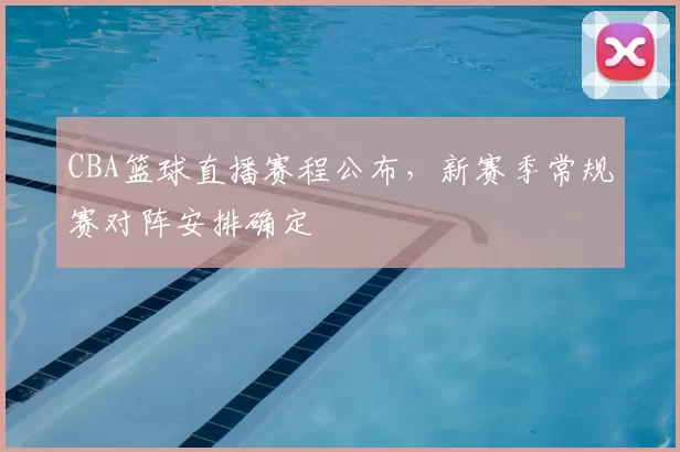 CBA篮球直播赛程公布，新赛季常规赛对阵安排确定