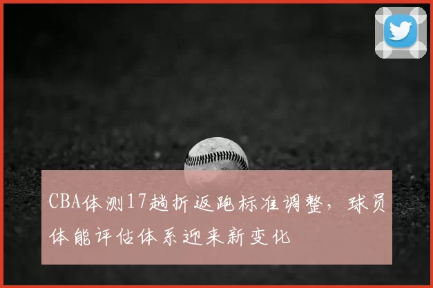 CBA体测17趟折返跑标准调整，球员体能评估体系迎来新变化