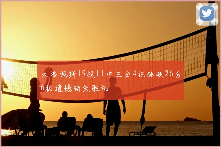 大洛佩斯19投11中三分4记独砍26分6板遗憾错失胜机