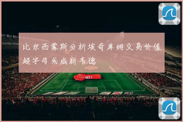 比尔西蒙斯分析埃奇库姆交易价值超字母或成新韦德