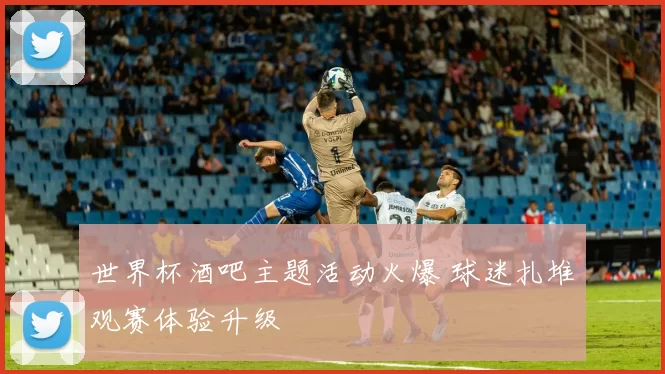 世界杯酒吧主题活动火爆 球迷扎堆观赛体验升级