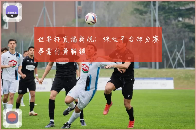 世界杯直播新规：咪咕平台部分赛事需付费解锁