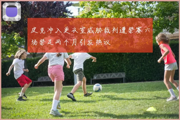皮克冲入更衣室威胁裁判遭禁赛六场禁足两个月引发热议
