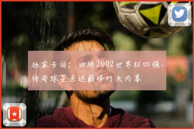 独家专访:回顾2002世界杯四强,传奇球星亲述巅峰对决内幕