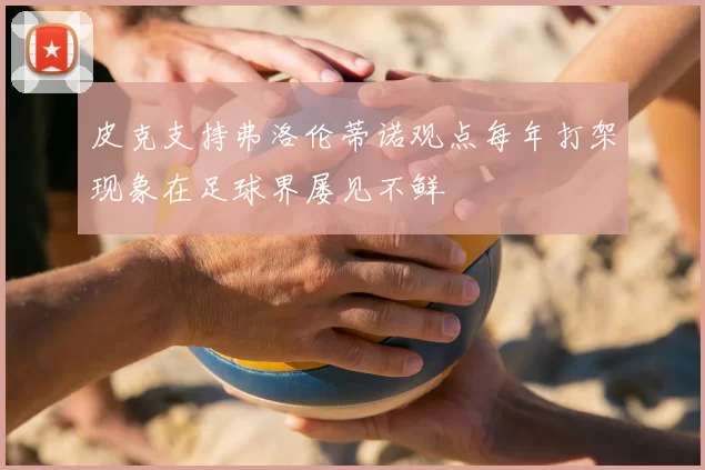 皮克支持弗洛伦蒂诺观点每年打架现象在足球界屡见不鲜