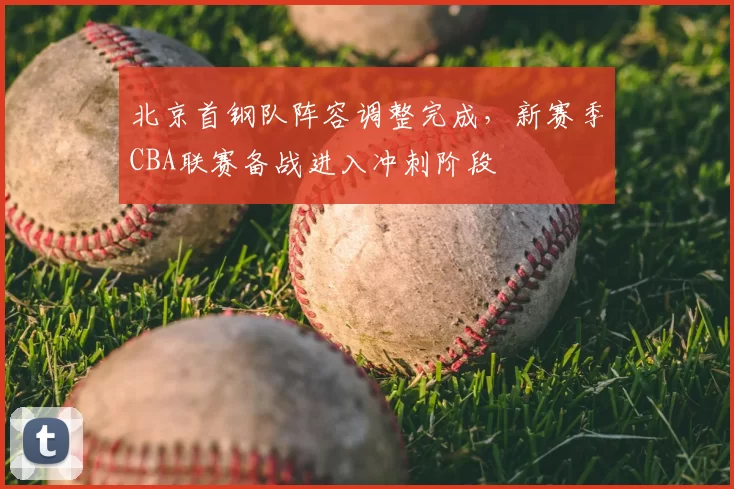 北京首钢队阵容调整完成，新赛季CBA联赛备战进入冲刺阶段
