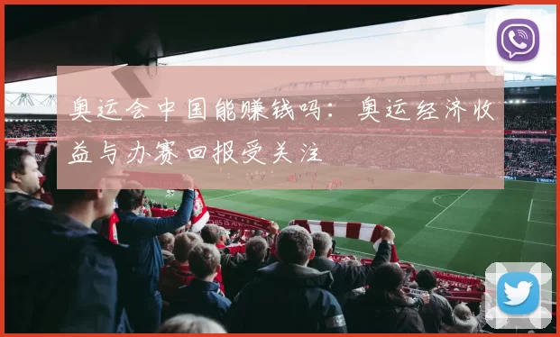 奥运会中国能赚钱吗：奥运经济收益与办赛回报受关注