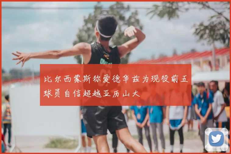 比尔西蒙斯称爱德华兹为现役前五球员自信超越亚历山大