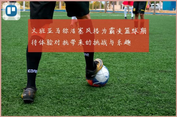 文班亚马称活塞风格为霸凌篮球期待体验对抗带来的挑战与乐趣