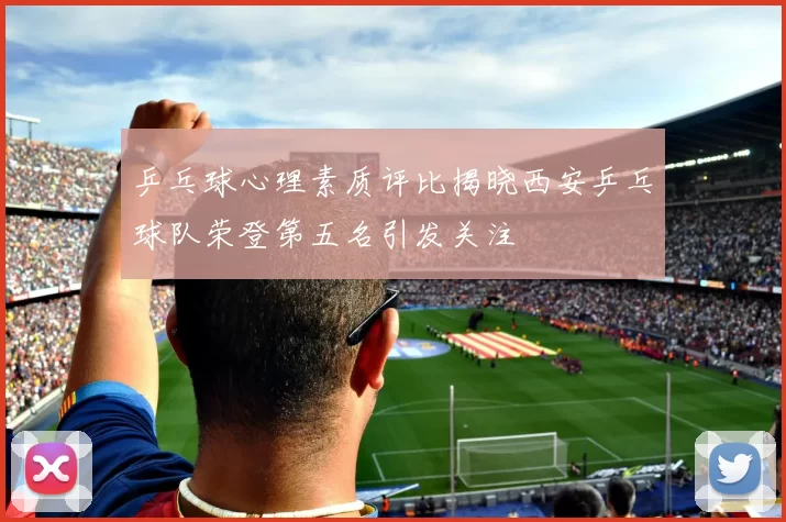 乒乓球心理素质评比揭晓西安乒乓球队荣登第五名引发关注