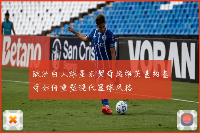 欧洲白人球星东契奇诺维茨基约基奇如何重塑现代篮球风格
