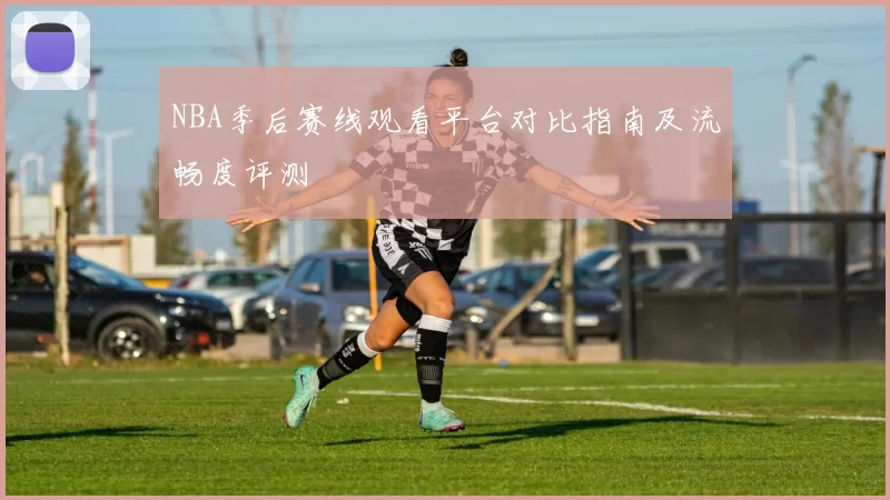 NBA季后赛线观看平台对比指南及流畅度评测