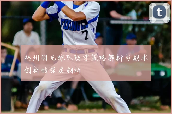 杭州羽毛球队防守策略解析与战术创新的深度剖析