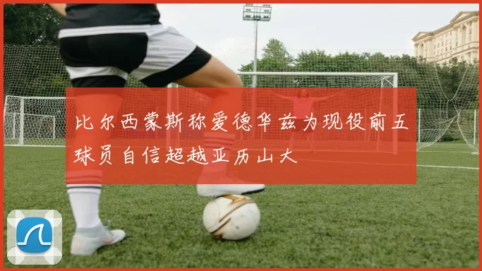 比尔西蒙斯称爱德华兹为现役前五球员自信超越亚历山大