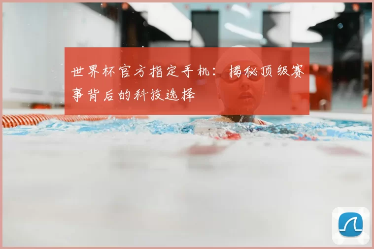 世界杯官方指定手机：揭秘顶级赛事背后的科技选择